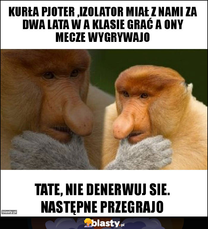 Kurła Pjoter ,Izolator miał z nami za dwa lata w A klasie grać a ony mecze wygrywajo