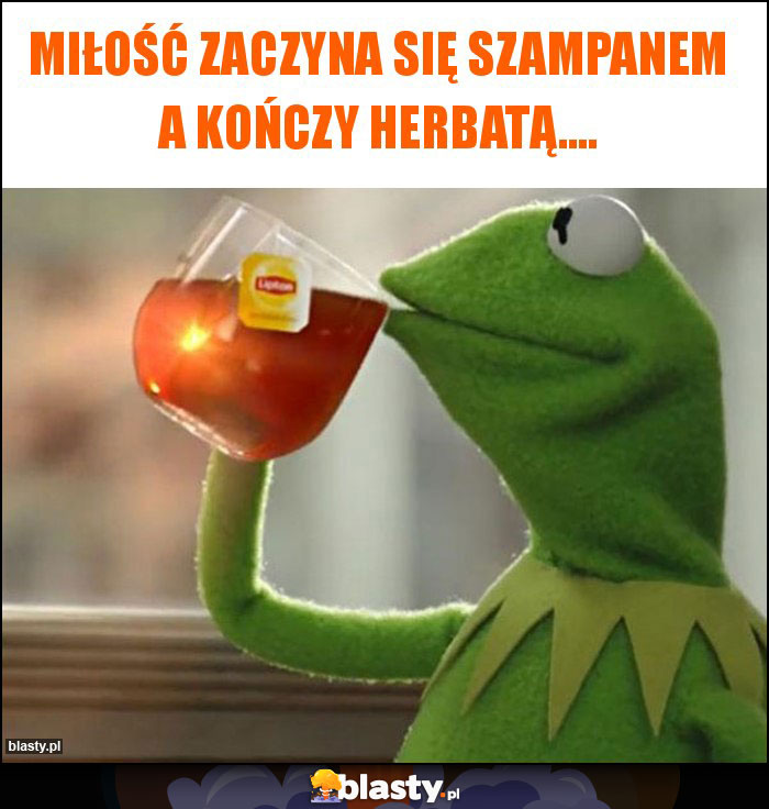 Miłość zaczyna się szampanem a kończy herbatą....