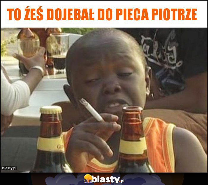 To źeś dojebał do pieca Piotrze