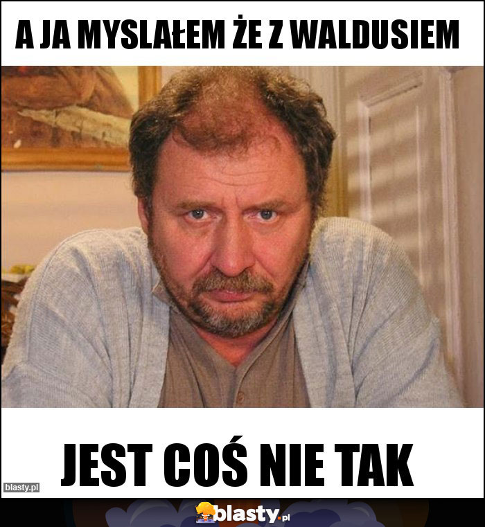 a ja myslałem że z waldusiem