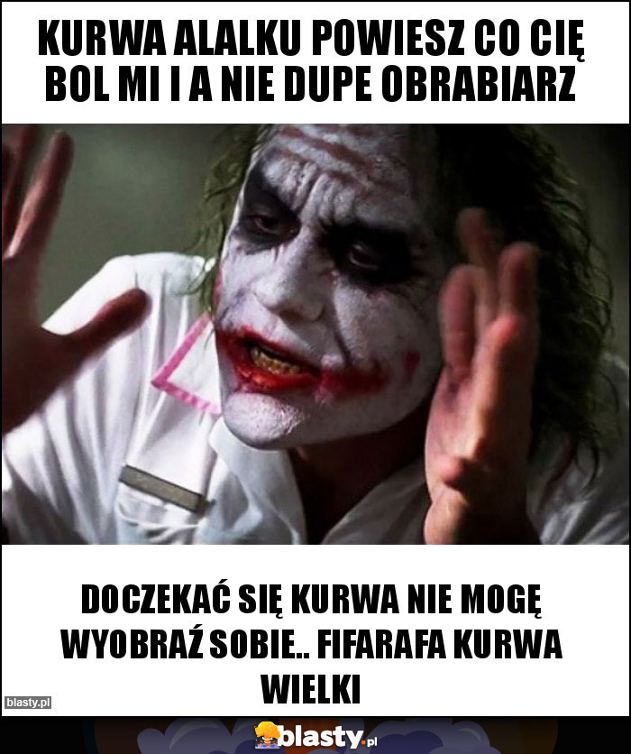 Kurwa alalku powiesz co Cię bol mi i a NIE dupe obrabiarz