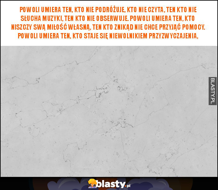 Powoli umiera ten, kto nie podróżuje, kto nie czyta, ten kto nie słucha muzyki, ten kto nie obserwuje. Powoli umiera ten, kto niszczy swą miłość własną, ten kto znikąd nie chce przyjąć pomocy. Powoli umiera ten, kto staje się niewolnikiem przyzwyczajenia,