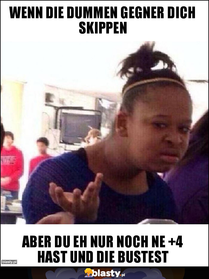 wenn die dummen gegner dich skippen