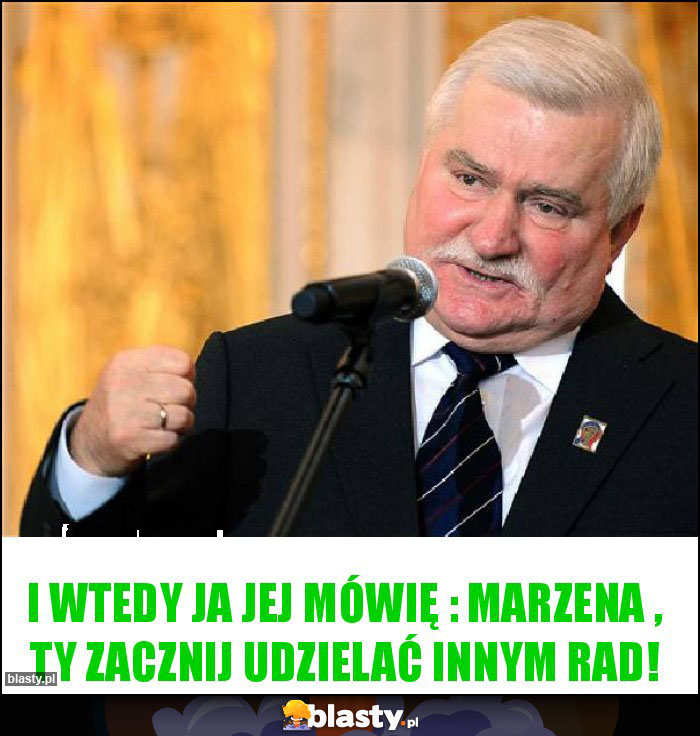 I wtedy ja jej mówię : MARZENA , TY ZACZNIJ UDZIELAĆ INNYM RAD!