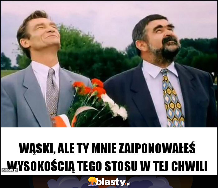 Wąski, ale ty mnie zaiponowałeś wysokością tego stosu w tej chwili