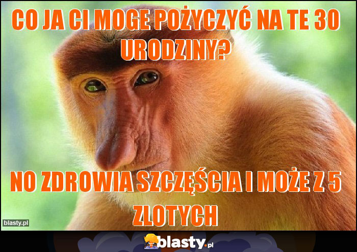 Co ja ci moge pożyczyć na te 30 urodziny?