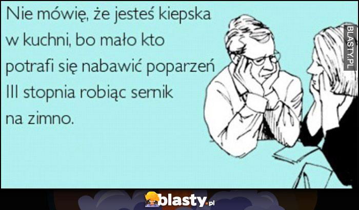 Nie mówię, że jesteś kiepska w kuchni bo mało kto potrafi nabawić się poparzeń 3. stopnia robiąc sernik na zimno