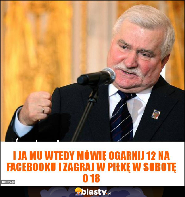 I ja mu wtedy mówię ogarnij 12 na facebooku i zagraj w piłkę w sobotę o 18