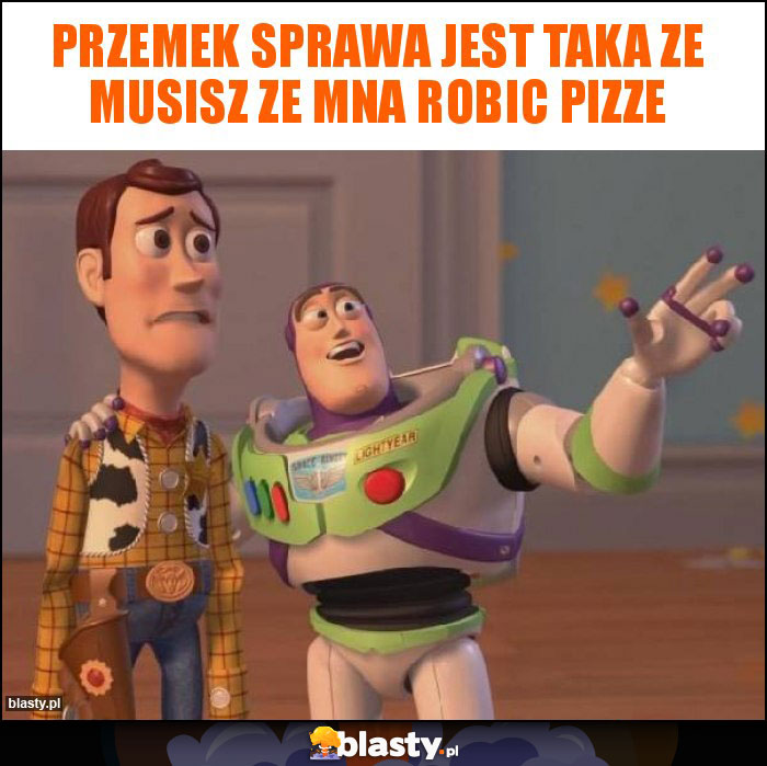 Przemek sprawa jest taka ze musisz ze mna robic pizze