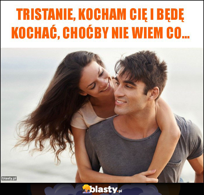 Tristanie, kocham Cię i będę kochać, choćby nie wiem co...