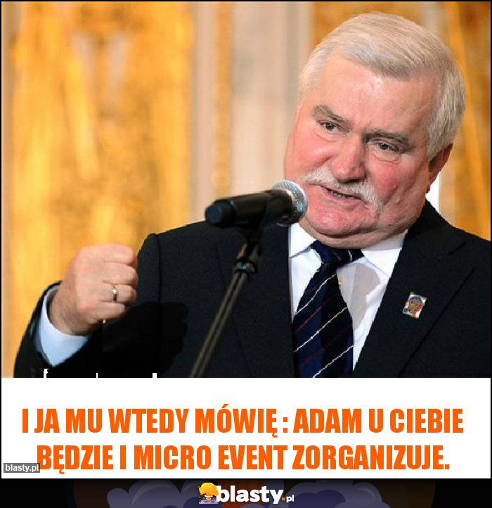 I ja mu wtedy mówię : Adam u Ciebie będzie i Micro Event zorganizuje.