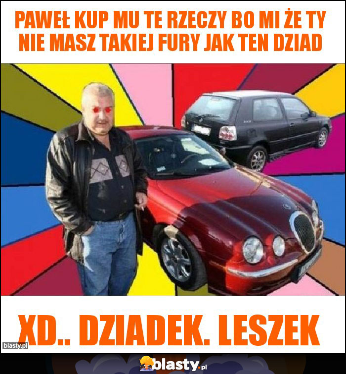 Paweł kup mu te rzeczy bo mi że ty nie masz takiej fury jak ten dziad