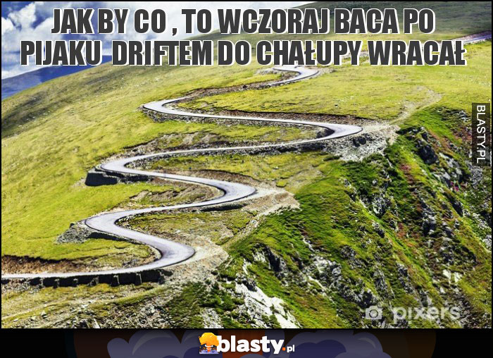 jak by co , to wczoraj baca po pijaku  driftem do chałupy wracał