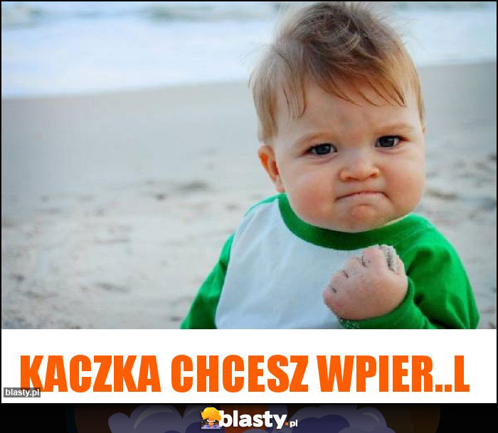 Kaczka chcesz wpier..l