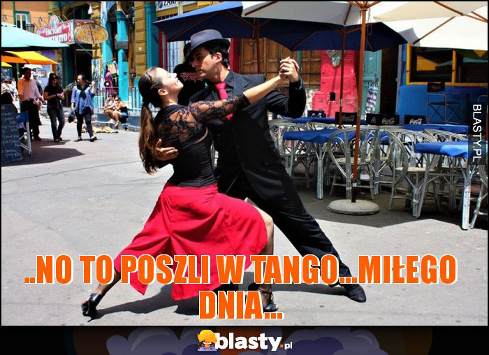 ..NO TO POSZLI W TANGO...MIŁEGO DNIA...