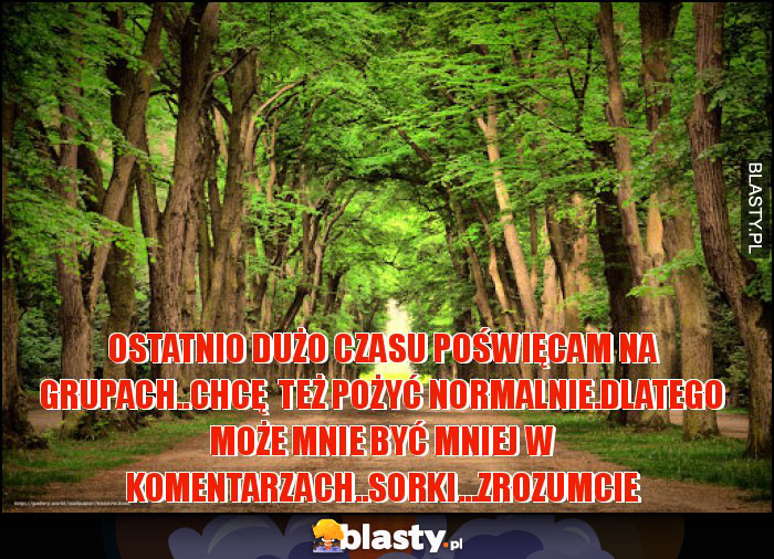 ostatnio dużo czasu poświęcam na grupach..chcę  też pożyć normalnie.Dlatego może mnie być mniej w komentarzach..Sorki...zrozumcie