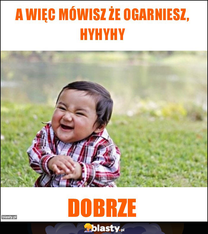 A więc mówisz że ogarniesz, hyhyhy