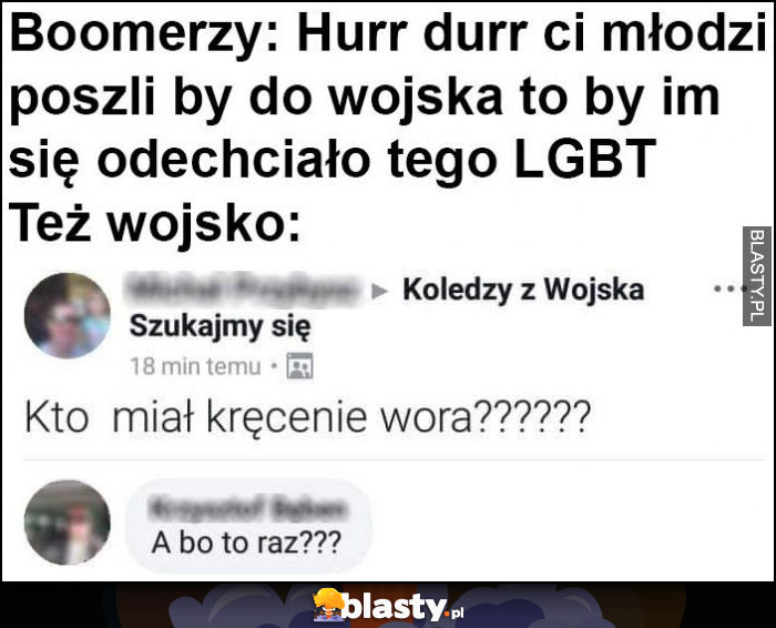 Boomerzy, młodzi by poszli do wojska to by im się odechciało tego LGBT. Też wojsko: kto miał kręcenie wora? A bo to raz?