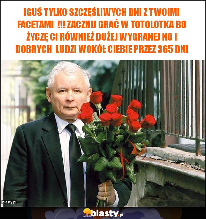 Iguś tylko szczęśliwych dni z Twoimi facetami  !!! Zacznij grać w totolotka bo życzę Ci również dużej wygranej no i dobrych  ludzi wokół Ciebie przez 365 dni