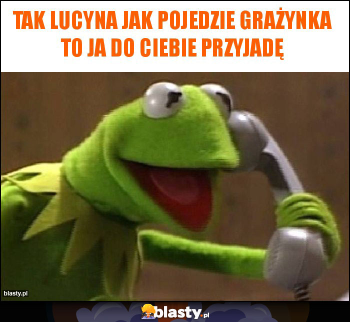 Tak Lucyna jak pojedzie Grażynka to ja do ciebie przyjadę