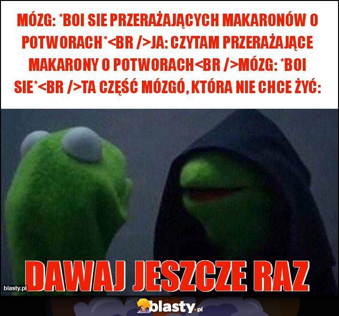 Mózg: *boi sie przerażających makaronów o potworach*
Ja: czytam przerażające makarony o potworach
Mózg: *boi sie*
Ta część mózgó, która nie chce żyć: