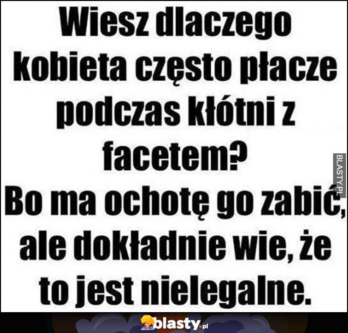 Wiesz dlaczego kobieta często płacze podczas kłótni z facetem? Bo ma ochotę go zabić, ale dokładnie wie, że jest to nielegalne