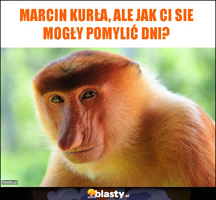 Marcin Kurła, ale jak Ci sie mogły pomylić dni?