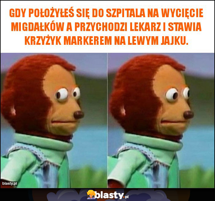 Gdy położyłeś się do szpitala na wycięcie migdałków a przychodzi lekarz i stawia krzyżyk markerem na lewym jajku.