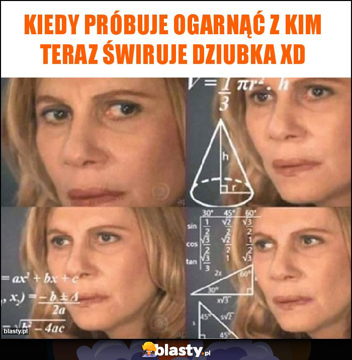 kiedy próbuje ogarnąć z kim teraz świruje Dziubka xD