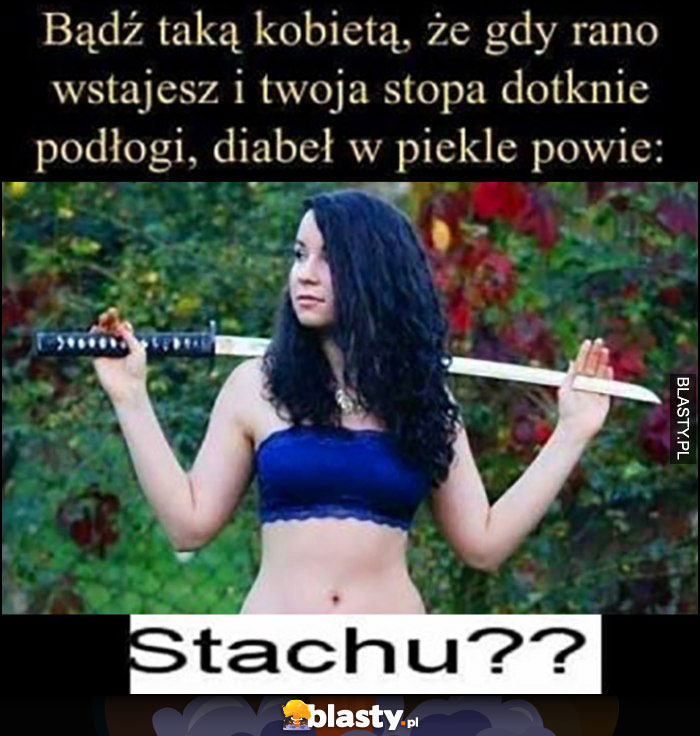 Bądź taką kobietą, że gdy rano wstajesz i twoja stopa dotknie podłogi diabeł w piekle powie: Stachu??