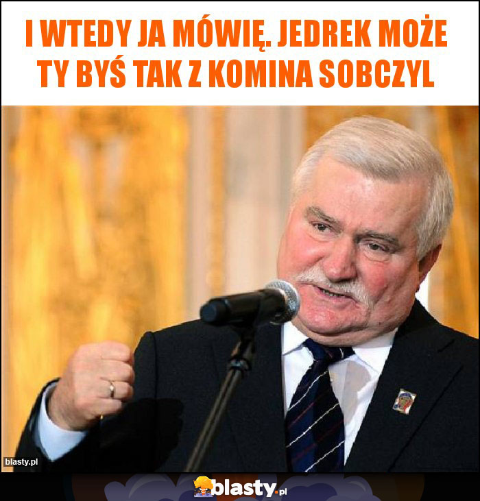 I wtedy ja mówię. Jedrek może ty byś tak z komina Sobczyl