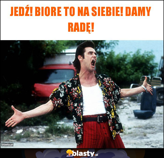 Jedź! Biore to na siebie! Damy radę!