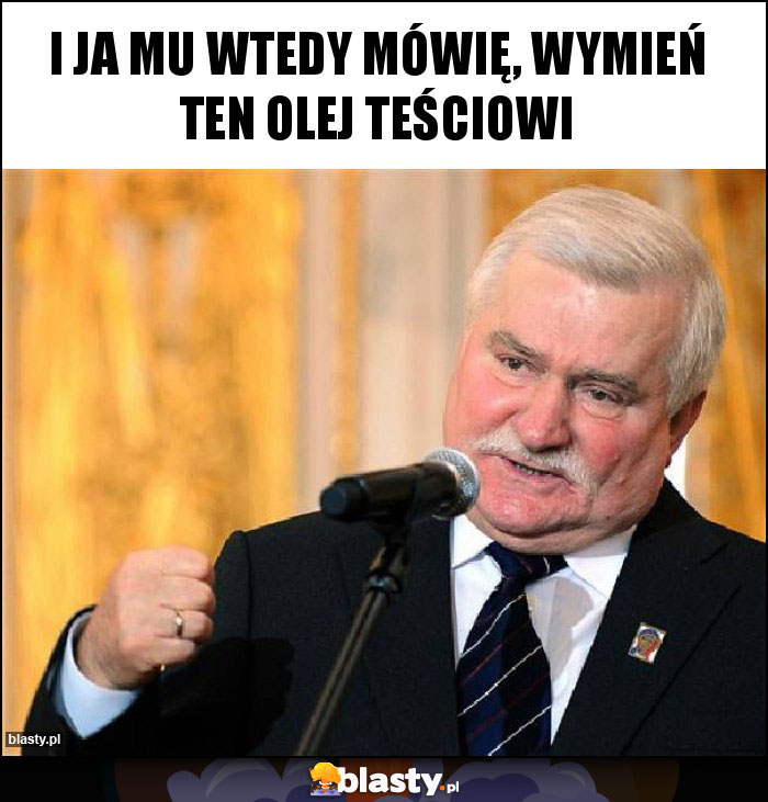 I ja mu wtedy mówię, wymień ten olej teściowi