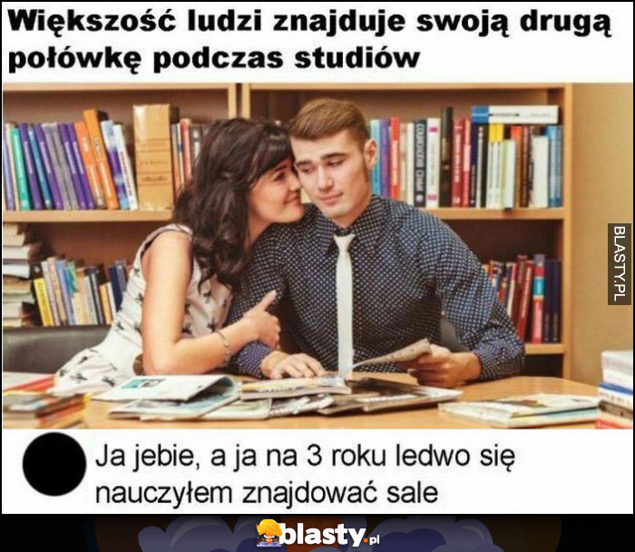 Większość ludzi znajduje swoją drugą połówkę podczas studiów, ja wale, ja na 3 roku ledwo nauczyłem się znajdować salę