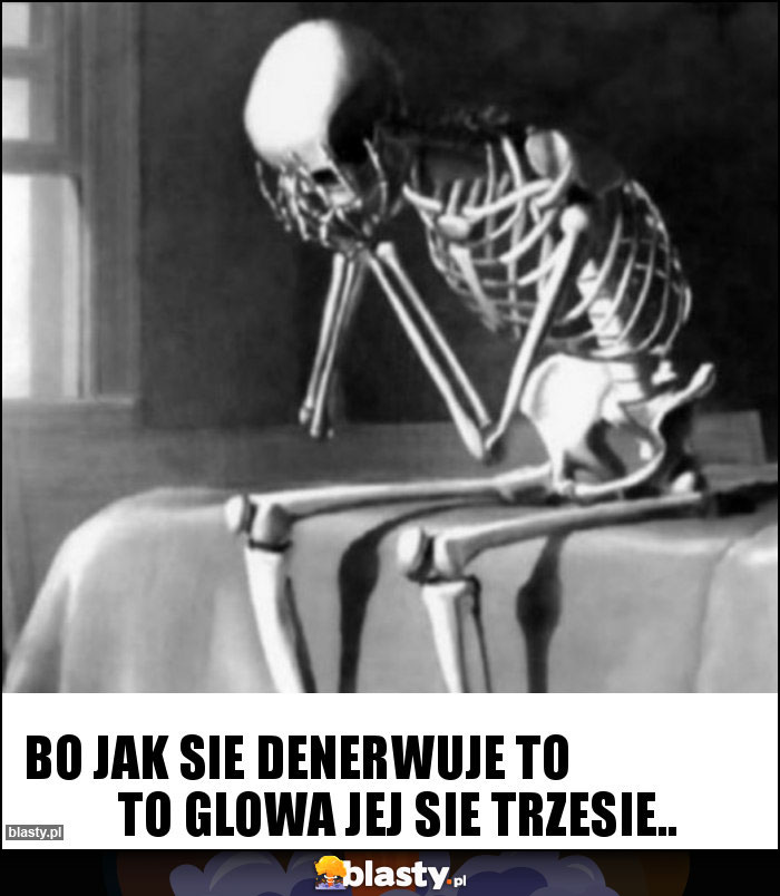 bo jak sie denerwuje to                      to glowa jej sie trzesie..