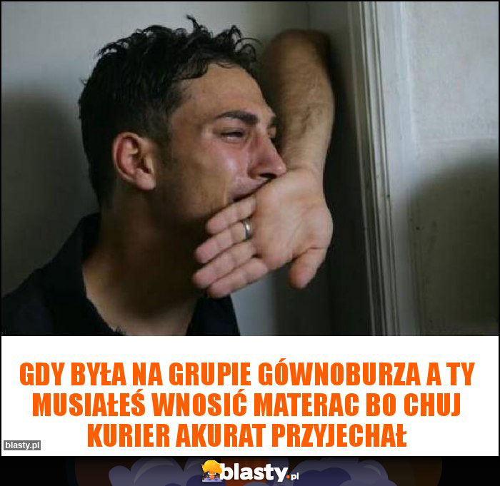 Gdy była na grupie gównoburza a Ty musiałeś wnosić materac bo chuj kurier akurat przyjechał