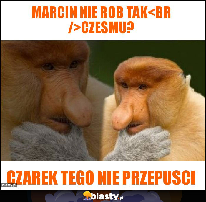 Marcin nie rob tak
Czesmu?