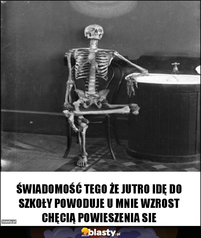 Świadomość tego że jutro idę do szkoły powoduje u mnie wzrost chęcią powieszenia sie