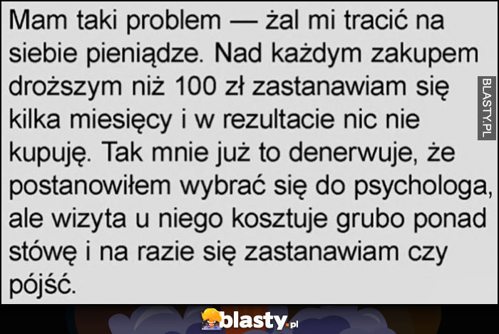 Mam problem, żal mi tracic na siebie pieniądze, postanowiłem iść do psychologa ale wizyta kosztuje ponad stówę i na razie zastanawiam się czy pójść