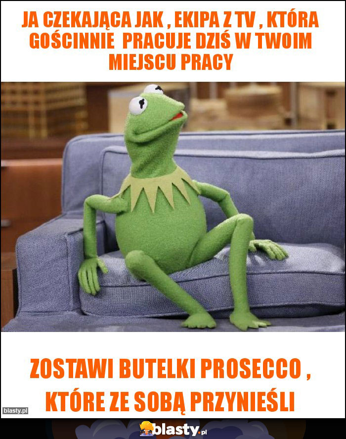 Ja czekająca jak , ekipa z Tv , która gościnnie  pracuje dziś w Twoim miejscu pracy