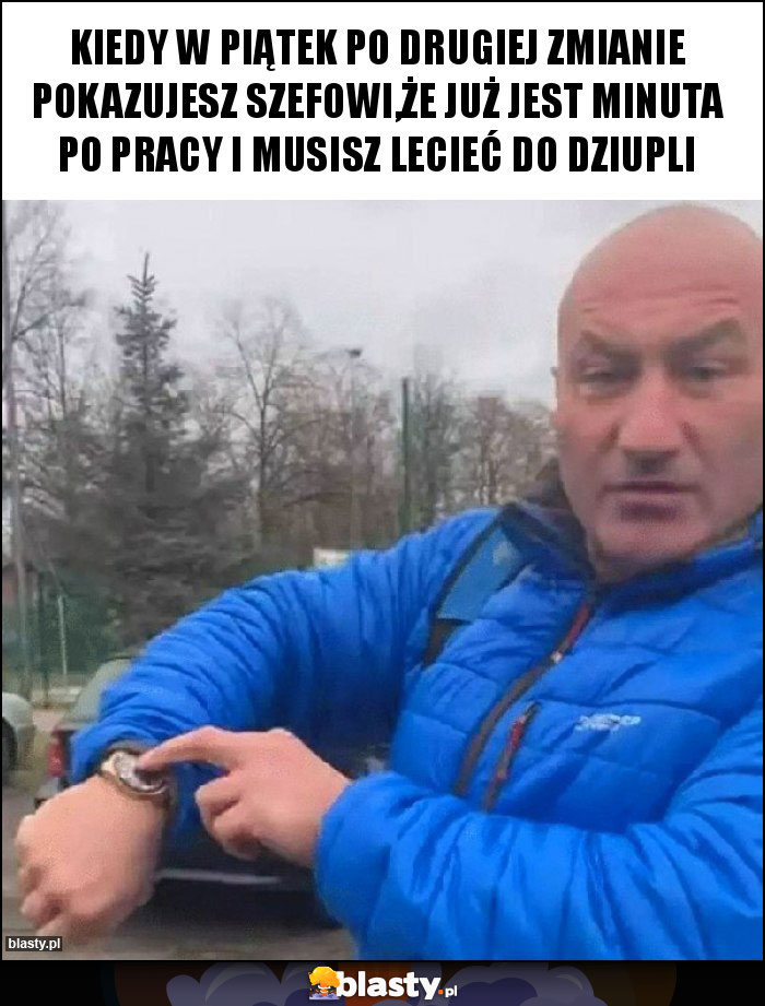 Kiedy w piątek po drugiej zmianie pokazujesz szefowi,że już jest minuta po pracy i musisz lecieć do Dziupli