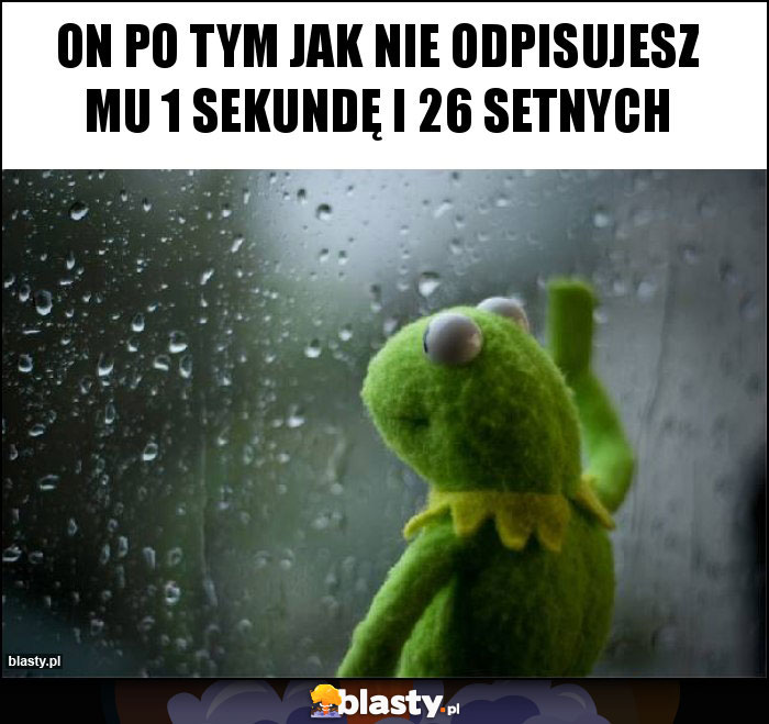 On po tym jak nie odpisujesz mu 1 sekundę i 26 setnych