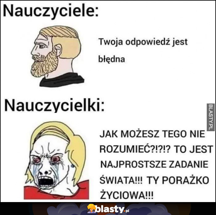 Nauczyciele: Twoja odpowiedź jest błędna vs nauczycielki: jak możesz tego nie rozumieć, to jest najprostsze zadanie świata ty porażko życiowa