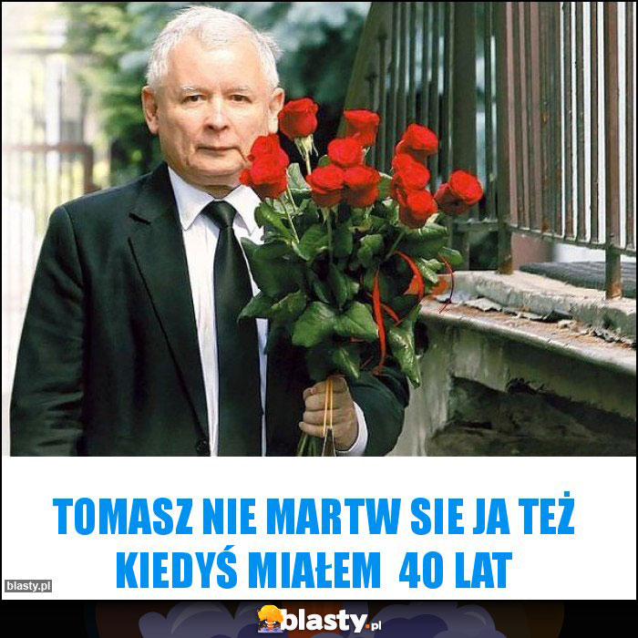 Tomasz nie martw sie ja też kiedyś miałem  4o lat