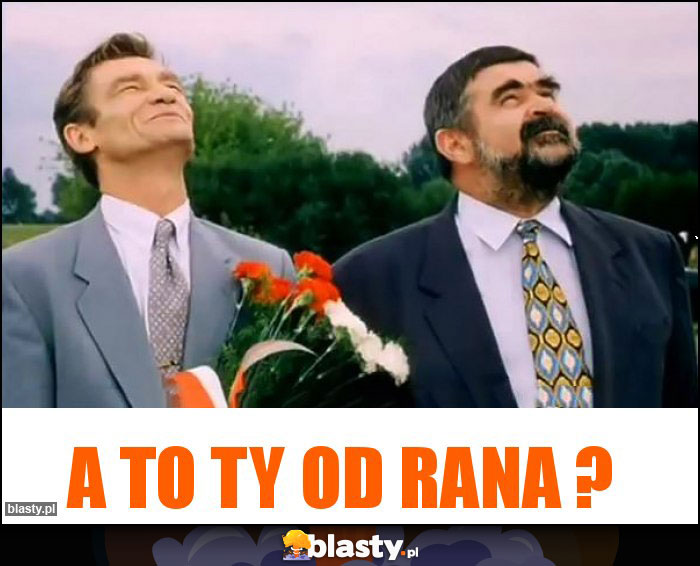 A To Ty od rana ?