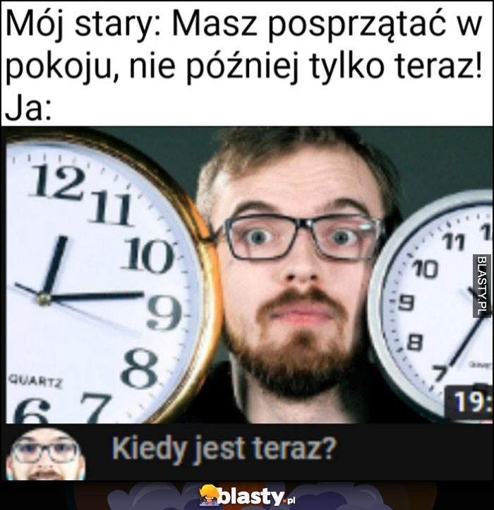 Mój stary: masz posprzątać w pokoju, nie później tylko teraz, ja: kiedy jest teraz?