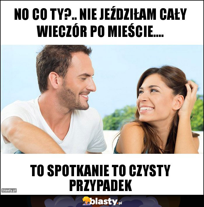 No co ty?.. Nie jeździłam cały wieczór po mieście….