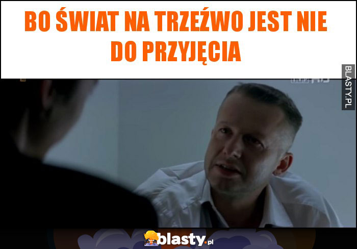 Bo świat na trzeźwo jest nie do przyjęcia