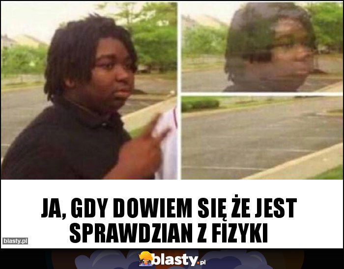 ja, gdy dowiem się że jest sprawdzian z fizyki