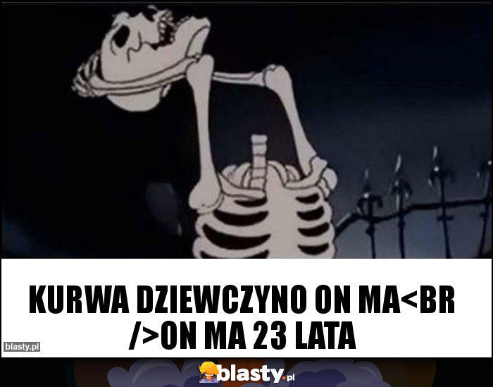 kurwa dziewczyno on ma
on ma 23 lata